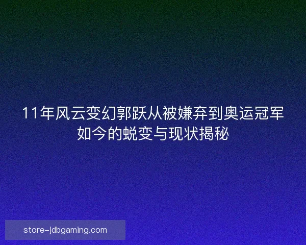 11年风云变幻郭跃从被嫌弃到奥运冠军如今的蜕变与现状揭秘